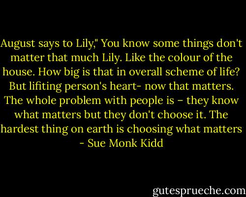 August says to Lily," You know some things don't matter that much Lily. Like the colour of the house. How big is that in overall scheme of life? But lifiting person's heart- now that matters. The whole problem with people is – they know what matters but they don't choose it. The hardest thing on earth is choosing what matters - Sue Monk Kidd