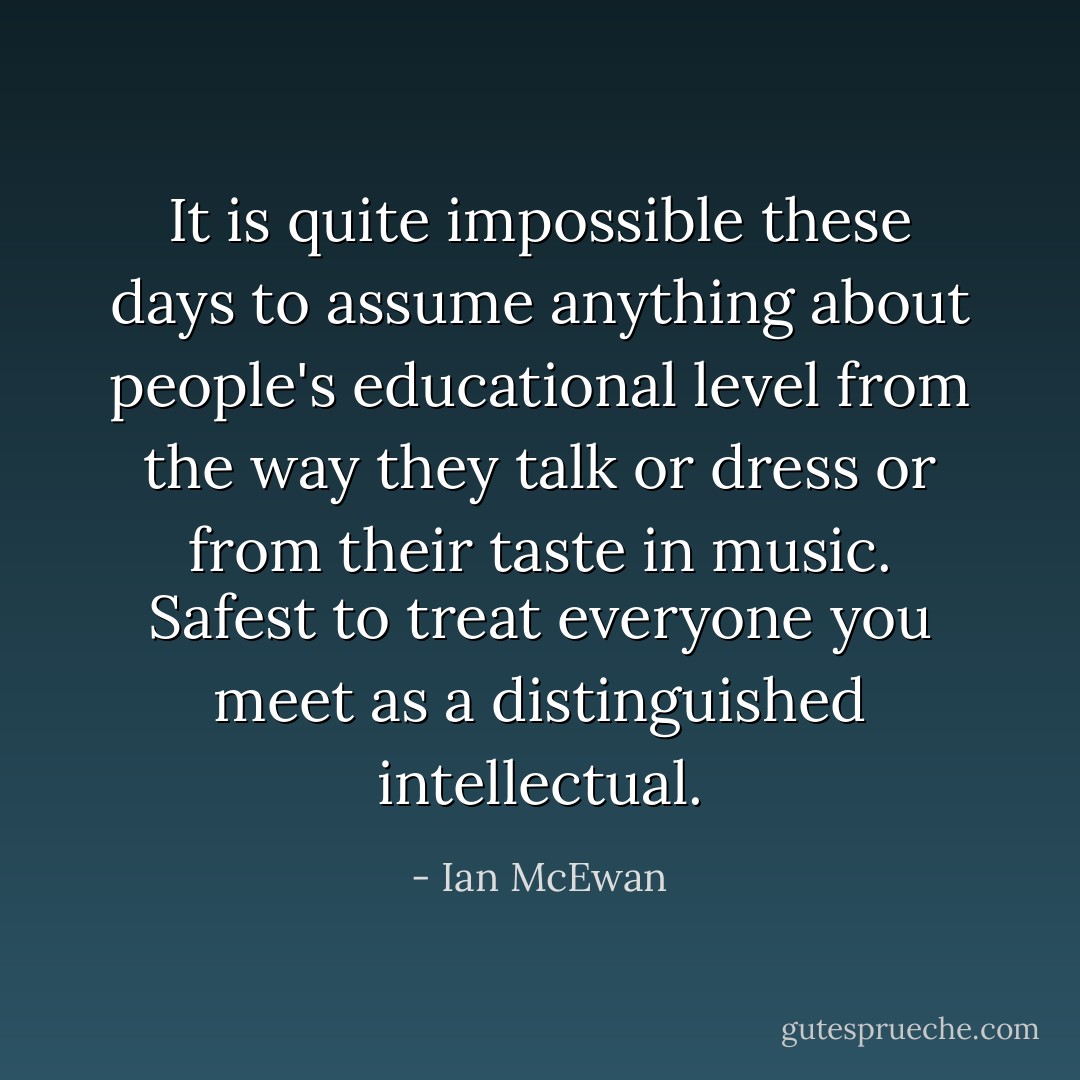 It is quite impossible these days to assume anything about people's educational level from the way they talk or dress or from their taste in music. Safest to treat everyone you meet as a distinguished intellectual. - Ian McEwan