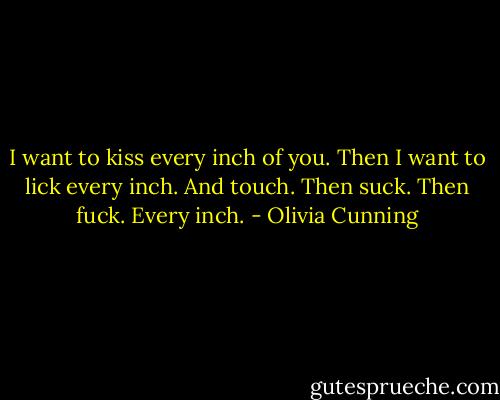I want to kiss every inch of you. Then I want to lick every inch. And touch. Then suck. Then fuck. Every inch. - Olivia Cunning