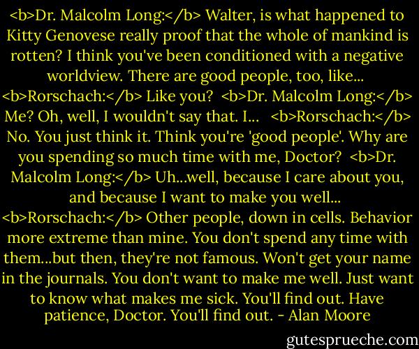 <b>Dr. Malcolm Long:</b> Walter, is what happened to Kitty Genovese really proof that the whole of mankind is rotten? I think you've been conditioned with a negative worldview. There are good people, too, like...<br /><br /><b>Rorschach:</b> Like you?<br /><br /><b>Dr. Malcolm Long:</b> Me? Oh, well, I wouldn't say that. I... <br /><br /><b>Rorschach:</b> No. You just think it. Think you're 'good people'. Why are you spending so much time with me, Doctor?<br /><br /><b>Dr. Malcolm Long:</b> Uh...well, because I care about you, and because I want to make you well...<br /><br /><b>Rorschach:</b> Other people, down in cells. Behavior more extreme than mine. You don't spend any time with them...but then, they're not famous. Won't get your name in the journals. You don't want to make me well. Just want to know what makes me sick. You'll find out. Have patience, Doctor. You'll find out. - Alan Moore