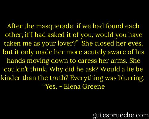 After the masquerade, if we had found each other, if I had asked it of you, would you have taken me as your lover?”<br /><br />She closed her eyes, but it only made her more acutely aware of his hands moving down to caress her arms. She couldn’t think. Why did he ask? Would a lie be kinder than the truth? Everything was blurring.<br /><br />“Yes. - Elena Greene