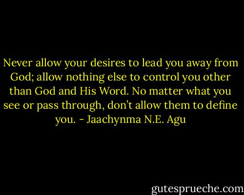 Never allow your desires to lead you away from God; allow nothing else to control you other than God and His Word. No matter what you see or pass through, don’t allow them to define you. - Jaachynma N.E. Agu