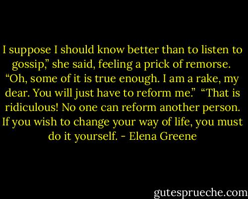 I suppose I should know better than to listen to gossip,” she said, feeling a prick of remorse.<br /><br />“Oh, some of it is true enough. I am a rake, my dear. You will just have to reform me.”<br /><br />“That is ridiculous! No one can reform another person. If you wish to change your way of life, you must do it yourself. - Elena Greene