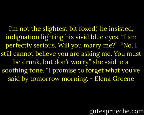I’m not the slightest bit foxed,” he insisted, indignation lighting his vivid blue eyes. “I am perfectly serious. Will you marry me?”<br /><br />“No. I still cannot believe you are asking me. You must be drunk, but don’t worry,” she said in a soothing tone. “I promise to forget what you’ve said by tomorrow morning. - Elena Greene
