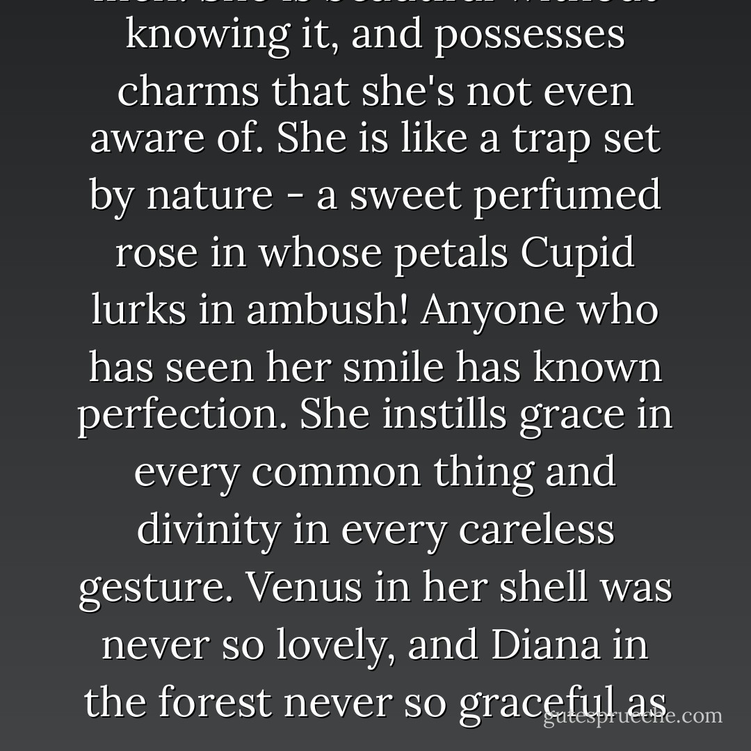 She is a mortal danger to all men. She is beautiful without knowing it, and possesses charms that she's not even aware of. She is like a trap set by nature - a sweet perfumed rose in whose petals Cupid lurks in ambush! Anyone who has seen her smile has known perfection. She instills grace in every common thing and divinity in every careless gesture. Venus in her shell was never so lovely, and Diana in the forest never so graceful as you. - Cyrano de Bergerac