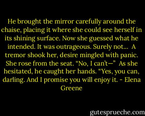 He brought the mirror carefully around the chaise, placing it where she could see herself in its shining surface. Now she guessed what he intended. It was outrageous. Surely not...<br /><br />A tremor shook her, desire mingled with panic. She rose from the seat. “No, I can’t—”<br /><br />As she hesitated, he caught her hands. “Yes, you can, darling. And I promise you will enjoy it. - Elena Greene