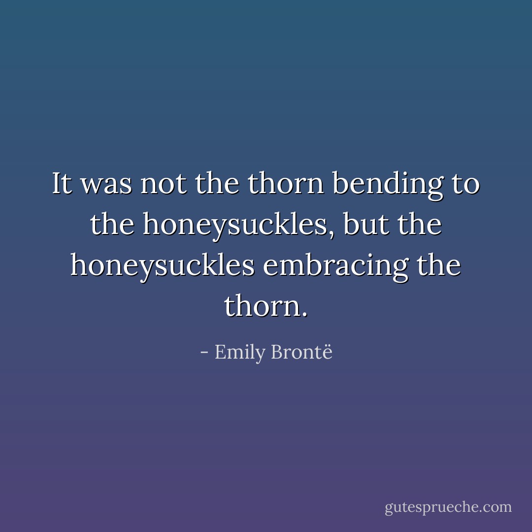 It was not the thorn bending to the honeysuckles, but the honeysuckles embracing the thorn. - Emily Brontë