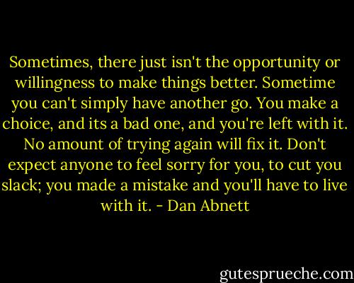 Sometimes, there just isn't the opportunity or willingness to make things better. Sometime you can't simply have another go. You make a choice, and its a bad one, and you're left with it. No amount of trying again will fix it. Don't expect anyone to feel sorry for you, to cut you slack; you made a mistake and you'll have to live with it. - Dan Abnett