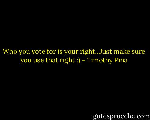 Who you vote for is your right...Just make sure you use that right :) - Timothy Pina