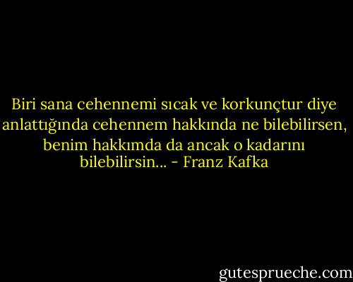 Biri sana cehennemi sıcak ve korkunçtur diye anlattığında cehennem hakkında ne bilebilirsen, benim hakkımda da ancak o kadarını bilebilirsin... - Franz Kafka