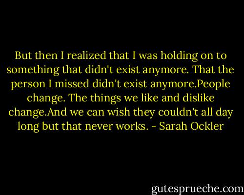 But then I realized that I was holding on to something that didn't exist anymore. That the person I missed didn't exist anymore.People change. The things we like and dislike change.And we can wish they couldn't all day long but that never works. - Sarah Ockler
