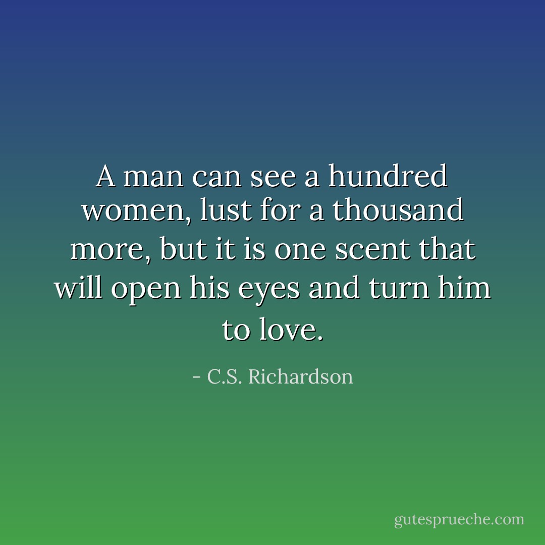 A man can see a hundred women, lust for a thousand more, but it is one scent that will open his eyes and turn him to love. - C.S. Richardson