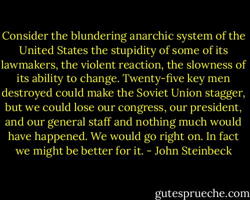 Consider the blundering anarchic system of the United States the stupidity of some of its lawmakers, the violent reaction, the slowness of its ability to change. Twenty-five key men destroyed could make the Soviet Union stagger, but we could lose our congress, our president, and our general staff and nothing much would have happened. We would go right on. In fact we might be better for it. - John Steinbeck