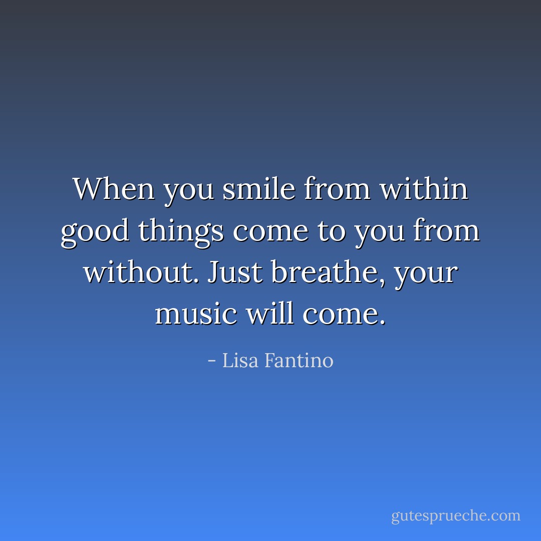 When you smile from within good things come to you from without. Just breathe, your music will come. - Lisa Fantino