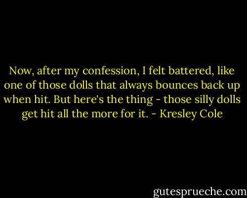 Now, after my confession, I felt battered, like one of those dolls that always bounces back up when hit. But here's the thing - those silly dolls get hit all the more for it. - Kresley Cole