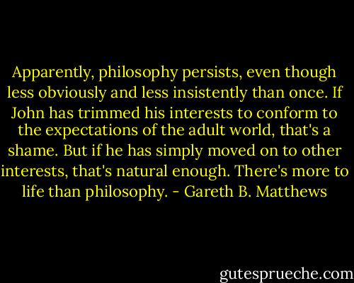 Apparently, philosophy persists, even though less obviously and less insistently than once. If John has trimmed his interests to conform to the expectations of the adult world, that's a shame. But if he has simply moved on to other interests, that's natural enough. There's more to life than philosophy. - Gareth B. Matthews