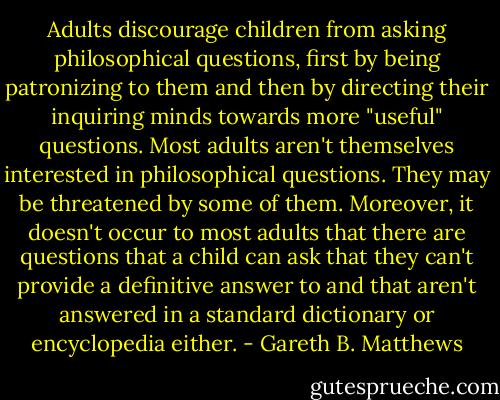 Adults discourage children from asking philosophical questions, first by being patronizing to them and then by directing their inquiring minds towards more "useful" questions. Most adults aren't themselves interested in philosophical questions. They may be threatened by some of them. Moreover, it doesn't occur to most adults that there are questions that a child can ask that they can't provide a definitive answer to and that aren't answered in a standard dictionary or encyclopedia either. - Gareth B. Matthews
