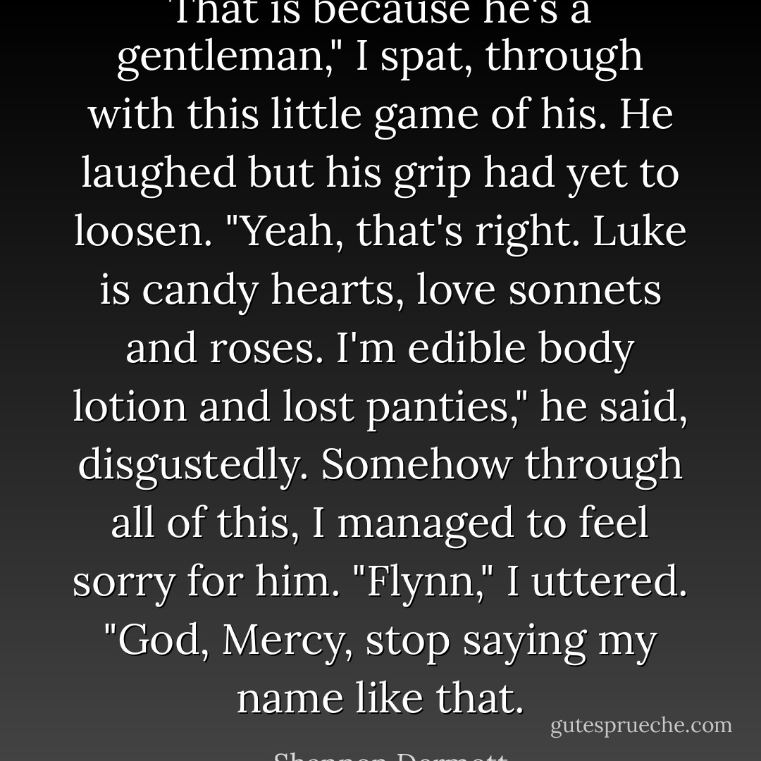 That is because he's a gentleman," I spat, through with this little game of his.<br />He laughed but his grip had yet to loosen. "Yeah, that's right. Luke is candy hearts, love sonnets and roses. I'm edible body lotion and lost panties," he said, disgustedly.<br />Somehow through all of this, I managed to feel sorry for him. "Flynn," I uttered.<br />"God, Mercy, stop saying my name like that. - Shannon Dermott