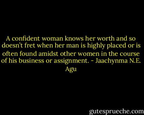 A confident woman knows her worth and so doesn’t fret when her man is highly placed or is often found amidst other women in the course of his business or assignment. - Jaachynma N.E. Agu