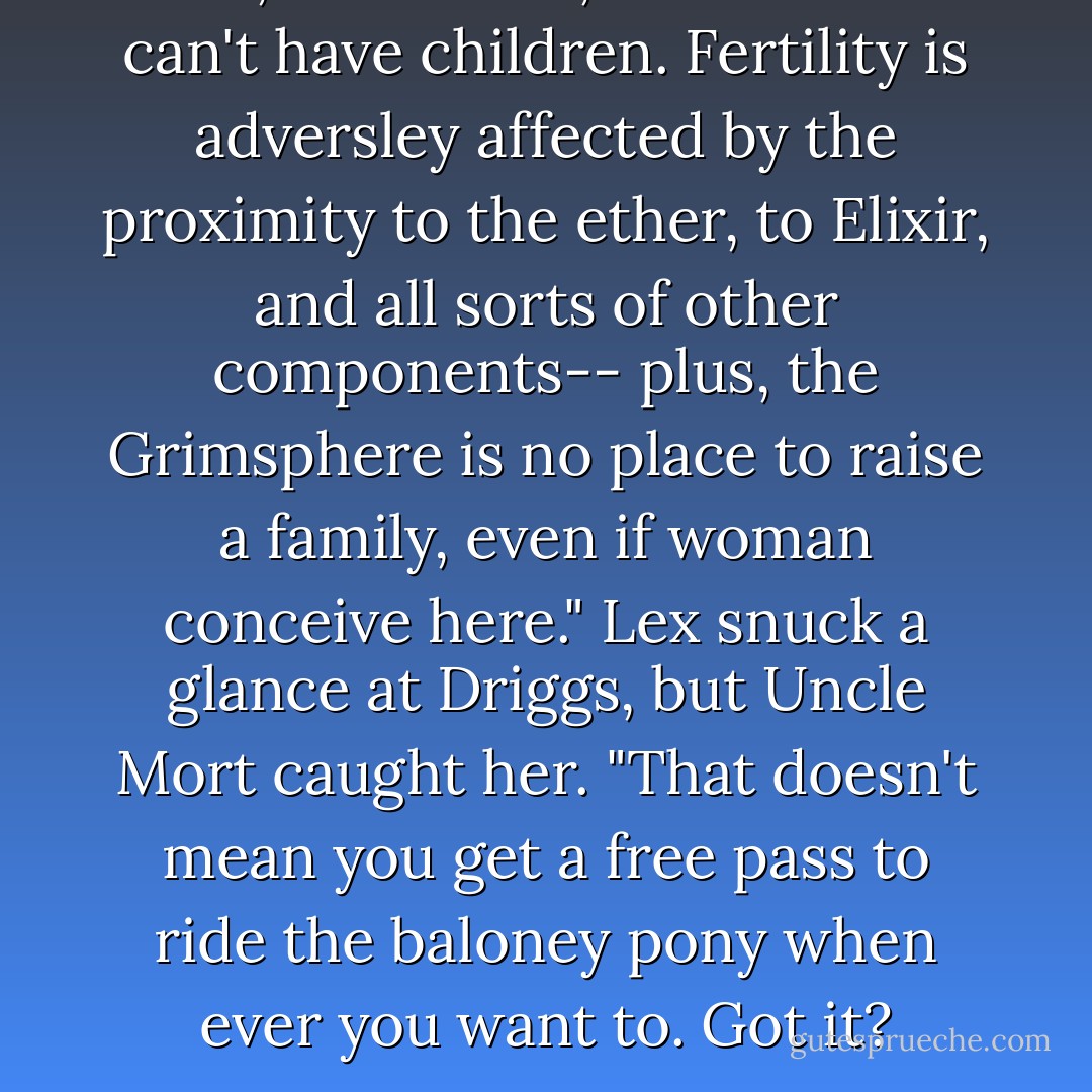 Well, remember, active Grims can't have children. Fertility is adversley affected by the proximity to the ether, to Elixir, and all sorts of other components-- plus, the Grimsphere is no place to raise a family, even if woman conceive here."<br />Lex snuck a glance at Driggs, but Uncle Mort caught her.<br />"That doesn't mean you get a free pass to ride the baloney pony when ever you want to. Got it? - Gina Damico