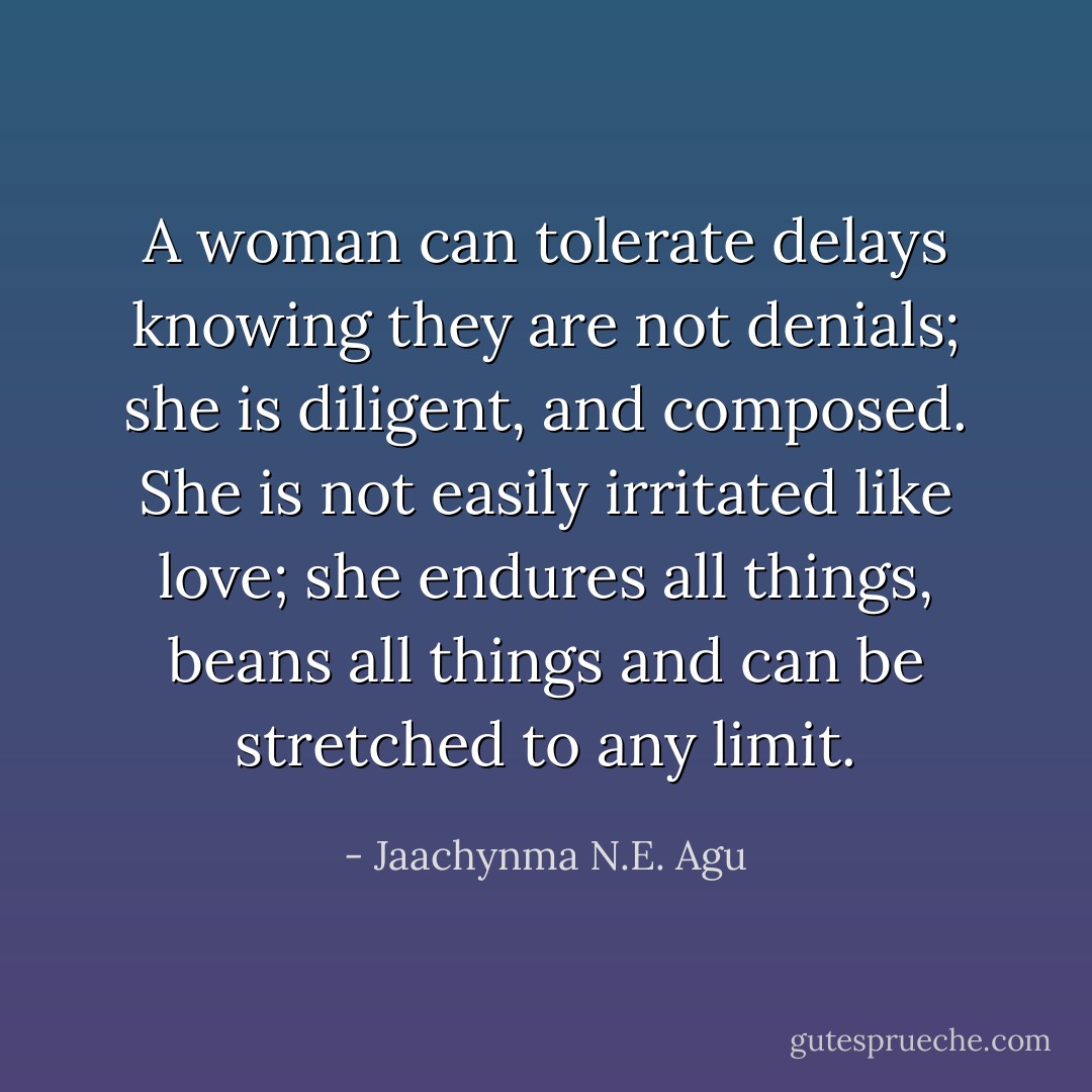 A woman can tolerate delays knowing they are not denials; she is diligent, and composed. She is not easily irritated like love; she endures all things, beans all things and can be stretched to any limit. - Jaachynma N.E. Agu