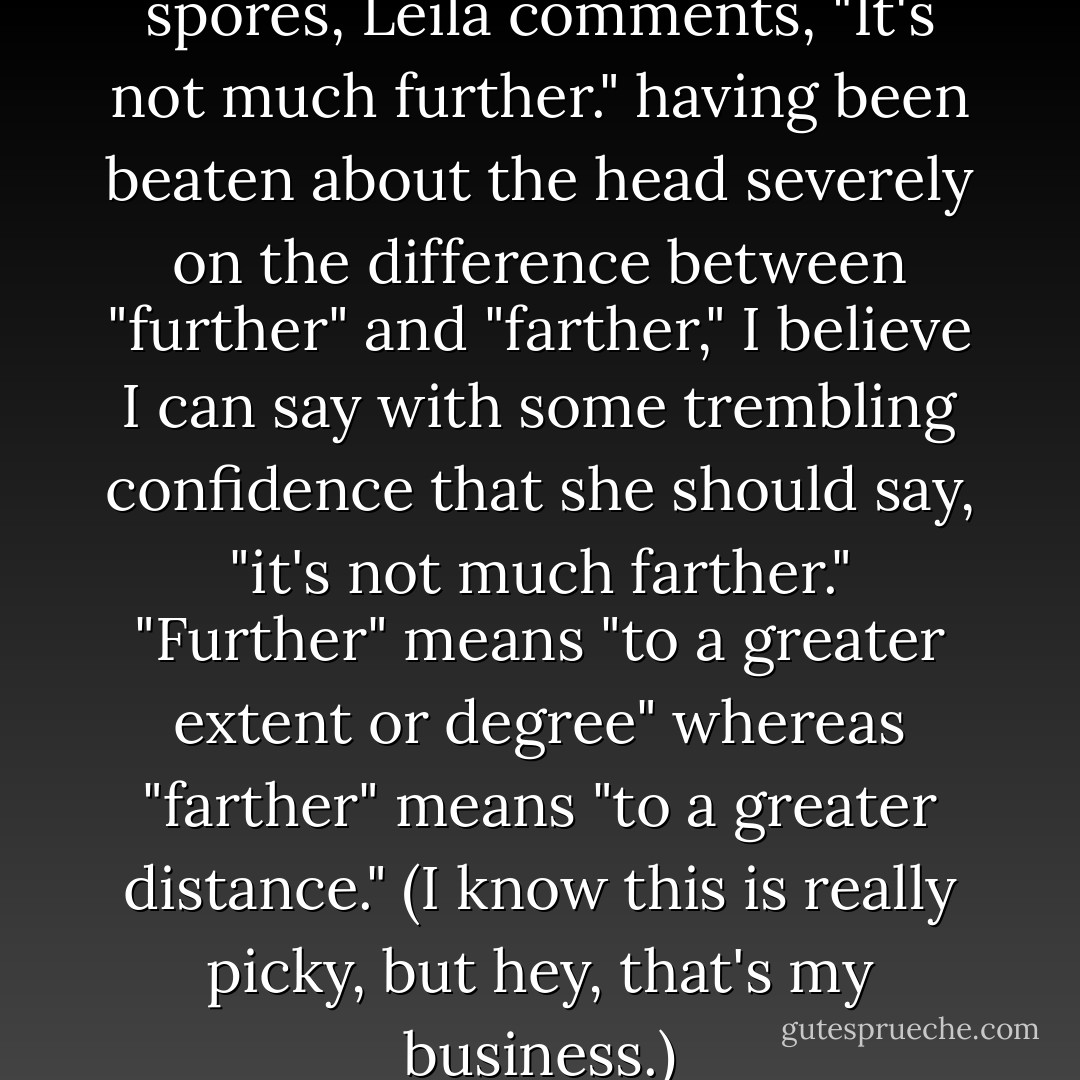 When taking Spock to see the spores, Leila comments, "It's not much further." having been beaten about the head severely on the difference between "further" and "farther," I believe I can say with some trembling confidence that she should say, "it's not much farther." "Further" means "to a greater extent or degree" whereas "farther" means "to a greater distance." (I know this is really picky, but hey, that's my business.) - Phil Farrand