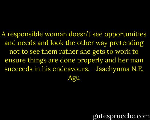 A responsible woman doesn’t see opportunities and needs and look the other way pretending not to see them rather she gets to work to ensure things are done properly and her man succeeds in his endeavours. - Jaachynma N.E. Agu