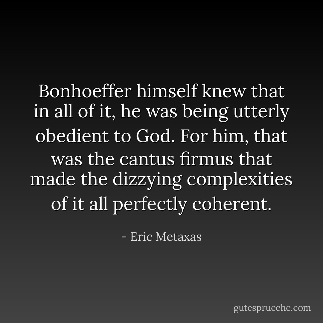 Bonhoeffer himself knew that in all of it, he was being utterly obedient to God. For him, that was the cantus firmus that made the dizzying complexities of it all perfectly coherent. - Eric Metaxas