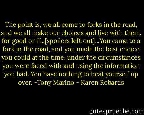 The point is, we all come to forks in the road, and we all make our choices and live with them, for good or ill..[spoilers left out]...You came to a fork in the road, and you made the best choice you could at the time, under the circumstances you were faced with and using the information you had. You have nothing to beat yourself up over. -Tony Marino - Karen Robards