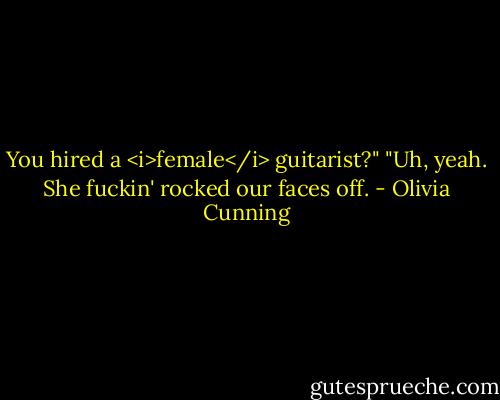 You hired a <i>female</i> guitarist?"<br />"Uh, yeah. She fuckin' rocked our faces off. - Olivia Cunning