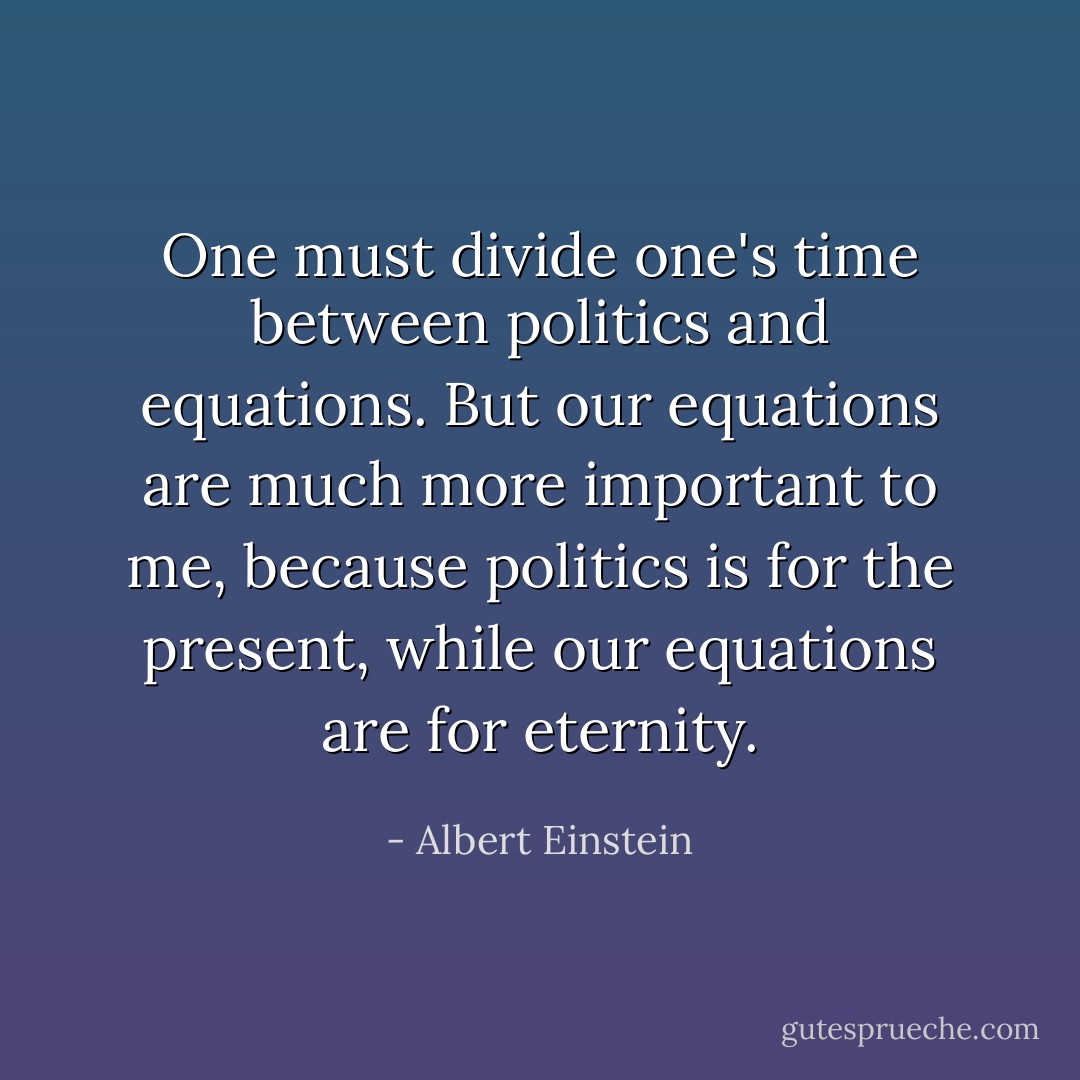 One must divide one's time between politics and equations. But our equations are much more important to me, because politics is for the present, while our equations are for eternity. - Albert Einstein