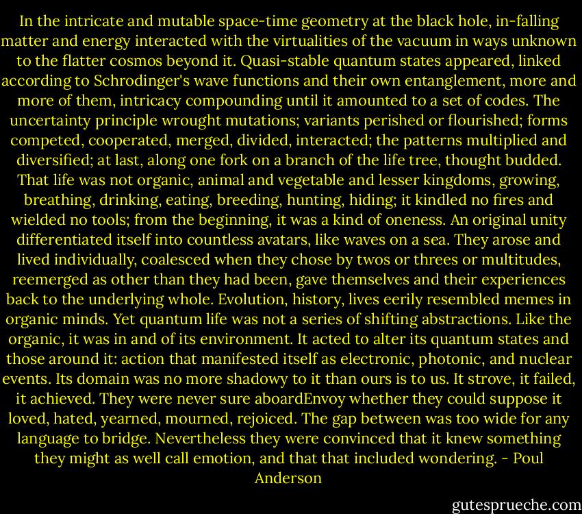 In the intricate and mutable space-time geometry at the black hole, in-falling matter and energy interacted with the virtualities of the vacuum in ways unknown to the flatter cosmos beyond it. Quasi-stable quantum states appeared, linked according to Schrodinger's wave functions and their own entanglement, more and more of them, intricacy compounding until it amounted to a set of codes. The uncertainty principle wrought mutations; variants perished or flourished; forms competed, cooperated, merged, divided, interacted; the patterns multiplied and diversified; at last, along one fork on a branch of the life tree, thought budded.<br />That life was not organic, animal and vegetable and lesser kingdoms, growing, breathing, drinking, eating, breeding, hunting, hiding; it kindled no fires and wielded no tools; from the beginning, it was a kind of oneness. An original unity differentiated itself into countless avatars, like waves on a sea. They arose and lived individually, coalesced when they chose by twos or threes or multitudes, reemerged as other than they had been, gave themselves and their experiences back to the underlying whole. Evolution, history, lives eerily resembled memes in organic minds.<br />Yet quantum life was not a series of shifting abstractions. Like the organic, it was in and of its environment. It acted to alter its quantum states and those around it: action that manifested itself as electronic, photonic, and nuclear events. Its domain was no more shadowy to it than ours is to us. It strove, it failed, it achieved. They were never sure aboardEnvoy whether they could suppose it loved, hated, yearned, mourned, rejoiced. The gap between was too wide for any language to bridge. Nevertheless they were convinced that it knew something they might as well call emotion, and that that included wondering. - Poul Anderson