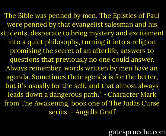 The Bible was penned by men. The Epistles of Paul were penned by that evangelist salesman and his students, desperate to bring mystery and excitement into a quiet philosophy, turning it into a religion promising the secret of an afterlife, answers to questions that previously no one could answer. Always remember, words written by men have an agenda. Sometimes their agenda is for the better, but it's usually for the self, and that almost always leads down a dangerous path.”<br /><br />~Character Mark from The Awakening, book one of The Judas Curse series. - Angella Graff