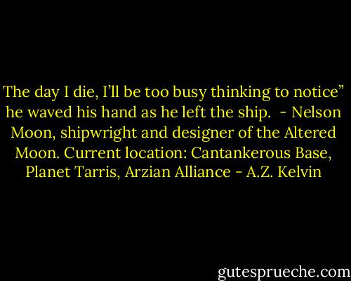 The day I die, I’ll be too busy thinking to notice” he waved his hand as he left the ship. <br />- Nelson Moon, shipwright and designer of the Altered Moon. Current location: Cantankerous Base, Planet Tarris, Arzian Alliance - A.Z. Kelvin