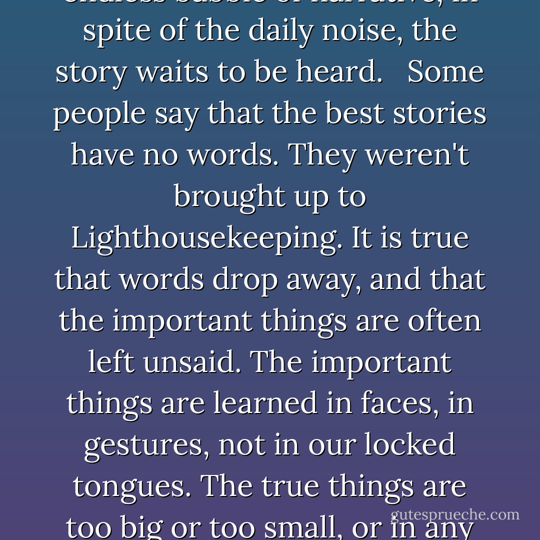 There it is; the light across the water. Your story. Mine. His. It has to be seen to be believed. And it has to be heard. In the endless babble of narrative, in spite of the daily noise, the story waits to be heard.<br /><br /><br />Some people say that the best stories have no words. They weren't brought up to Lighthousekeeping. It is true that words drop away, and that the important things are often left unsaid. The important things are learned in faces, in gestures, not in our locked tongues. The true things are too big or too small, or in any case is always the wrong size to fit in the template called language. - Jeanette Winterson