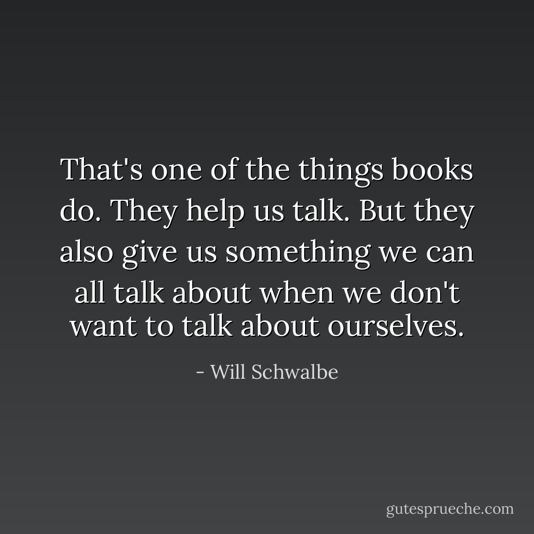 That's one of the things books do. They help us talk. But they also give us something we can all talk about when we don't want to talk about ourselves. - Will Schwalbe
