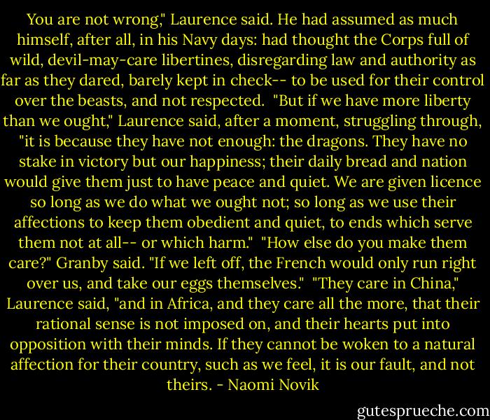You are not wrong," Laurence said. He had assumed as much himself, after all, in his Navy days: had thought the Corps full of wild, devil-may-care libertines, disregarding law and authority as far as they dared, barely kept in check-- to be used for their control over the beasts, and not respected.<br /><br />"But if we have more liberty than we ought," Laurence said, after a moment, struggling through, "it is because they have not enough: the dragons. They have no stake in victory but our happiness; their daily bread and nation would give them just to have peace and quiet. We are given licence so long as we do what we ought not; so long as we use their affections to keep them obedient and quiet, to ends which serve them not at all-- or which harm."<br /><br />"How else do you make them care?" Granby said. "If we left off, the French would only run right over us, and take our eggs themselves."<br /><br />"They care in China," Laurence said, "and in Africa, and they care all the more, that their rational sense is not imposed on, and their hearts put into opposition with their minds. If they cannot be woken to a natural affection for their country, such as we feel, it is our fault, and not theirs. - Naomi Novik