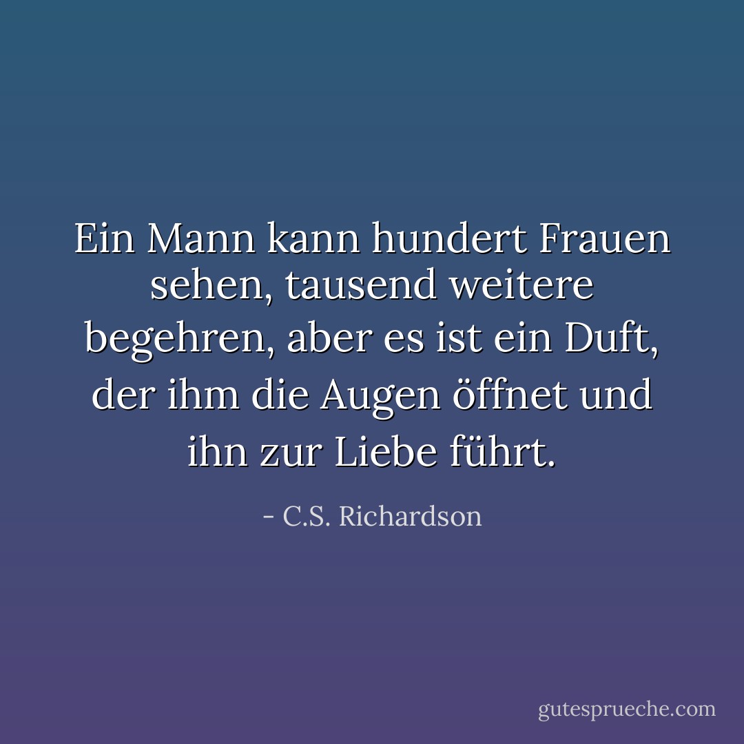Ein Mann kann hundert Frauen sehen, tausend weitere begehren, aber es ist ein Duft, der ihm die Augen öffnet und ihn zur Liebe führt. - C.S. Richardson<