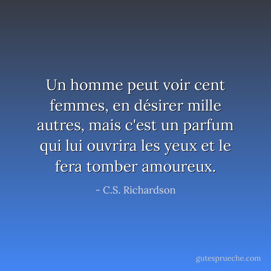 Un homme peut voir cent femmes, en désirer mille autres, mais c'est un parfum qui lui ouvrira les yeux et le fera tomber amoureux. - C.S. Richardson