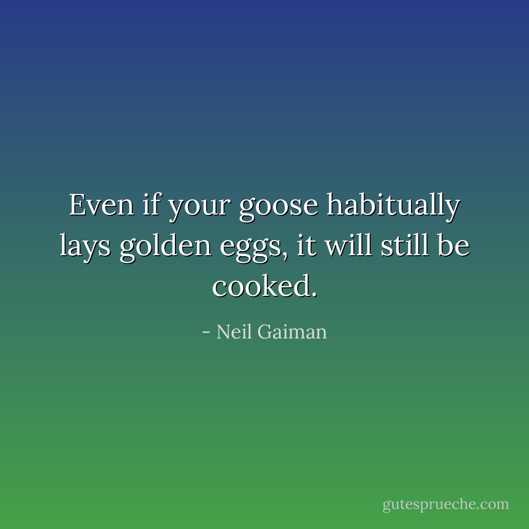 Even if your goose habitually lays golden eggs, it will still be cooked. - Neil Gaiman