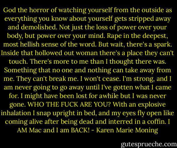 God the horror of watching yourself from the outside as everything you know about yourself gets stripped away and demolished. Not just the loss of power over your body, but power over your mind. Rape in the deepest, most hellish sense of the word. But wait, there's a spark. Inside that hollowed out woman there's a place they can't touch. There's more to me than I thought there was. Something that no one and nothing can take away from me. They can't break me. I won't cease. I'm strong, and I am never going to go away until I've gotten what I came for. I might have been lost for awhile but I was never gone. WHO THE FUCK ARE YOU? With an explosive inhalation I snap upright in bed, and my eyes fly open like coming alive after being dead and interred in a coffin. I AM Mac and I am BACK! - Karen Marie Moning