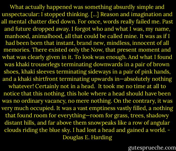 What actually happened was something absurdly simple and unspectacular: I stopped thinking. [...] Reason and imagination and all mental chatter died down. For once, words really failed me. Past and future dropped away. I forgot who and what I was, my name, manhood, animalhood, all that could be called mine. It was as if I had been born that instant, brand new, mindless, innocent of all memories. There existed only the Now, that present moment and what was clearly given in it. To look was enough. And what I found was khaki trouserlegs terminating downwards in a pair of brown shoes, khaki sleeves terminating sideways in a pair of pink hands, and a khaki shirtfront terminating upwards in—absolutely nothing whatever! Certainly not in a head.<br /><br />It took me no time at all to notice that this nothing, this hole where a head should have been was no ordinary vacancy, no mere nothing. On the contrary, it was very much occupied. It was a vast emptiness vastly filled, a nothing that found room for everything—room for grass, trees, shadowy distant hills, and far above them snowpeaks like a row of angular clouds riding the blue sky. I had lost a head and gained a world. - Douglas E. Harding