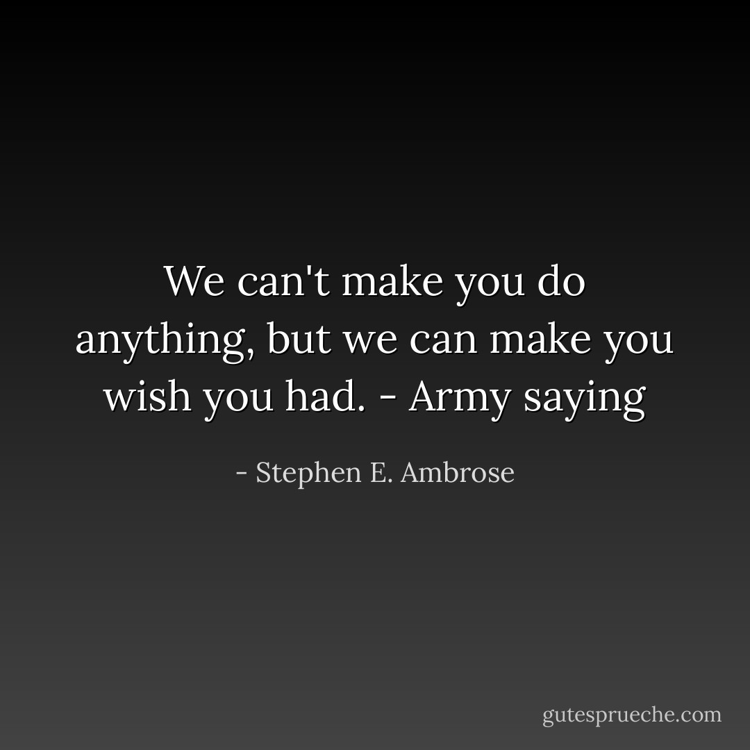 We can't make you do anything, but we can make you wish you had. - Army saying - Stephen E. Ambrose