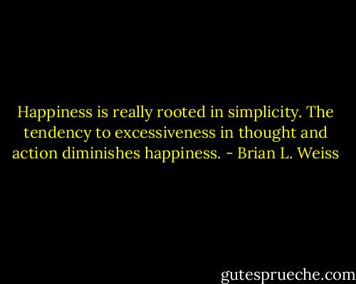 Happiness is really rooted in simplicity. The tendency to excessiveness in thought and action diminishes happiness. - Brian L. Weiss