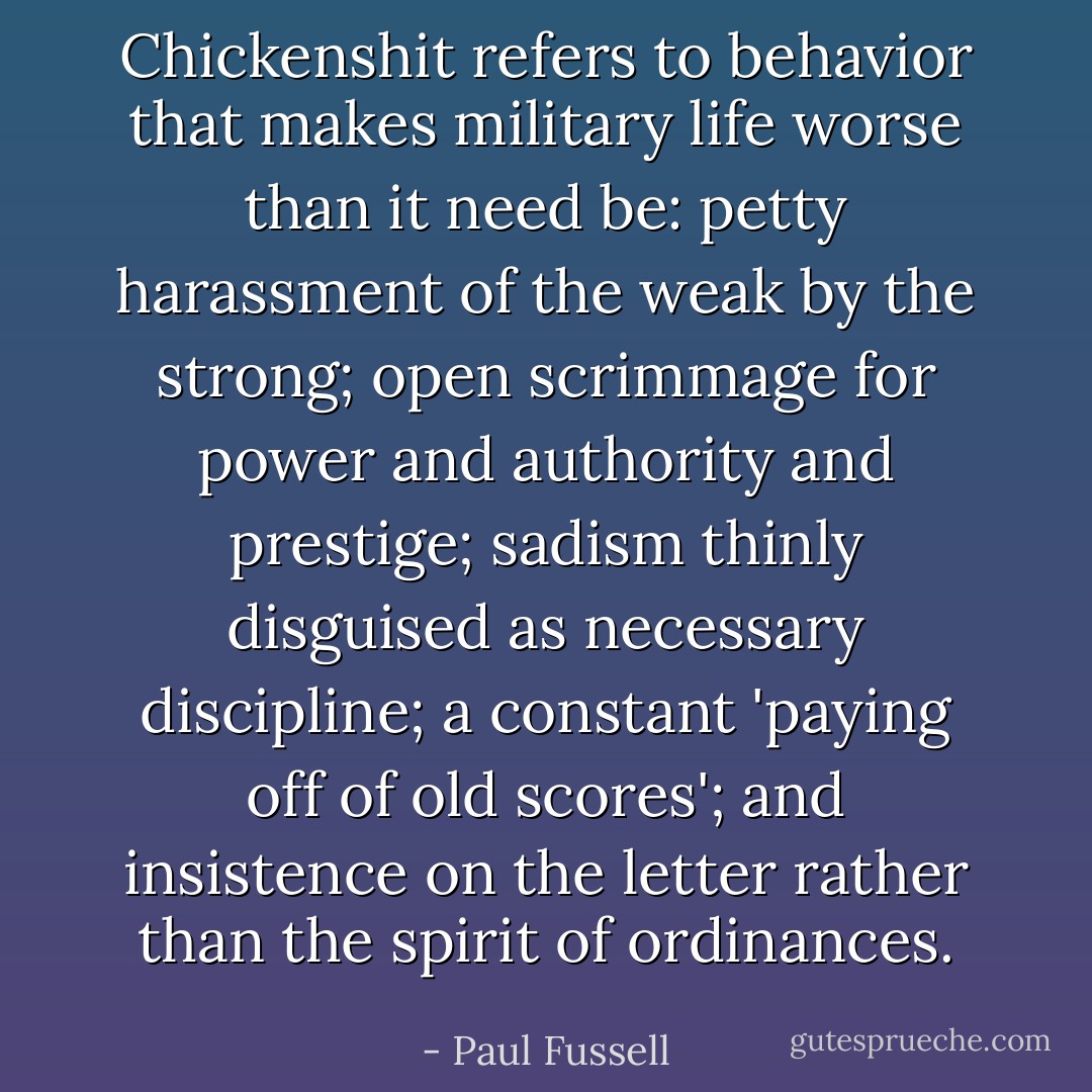 Chickenshit refers to behavior that makes military life worse than it need be: petty harassment of the weak by the strong; open scrimmage for power and authority and prestige; sadism thinly disguised as necessary discipline; a constant 'paying off of old scores'; and insistence on the letter rather than the spirit of ordinances. - Paul Fussell