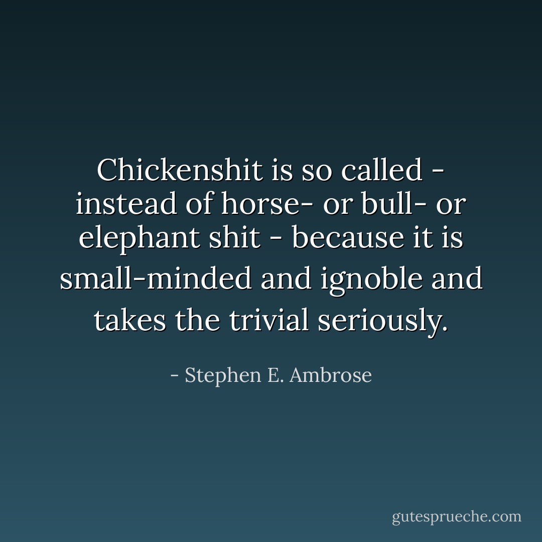 Chickenshit is so called - instead of horse- or bull- or elephant shit - because it is small-minded and ignoble and takes the trivial seriously. - Stephen E. Ambrose