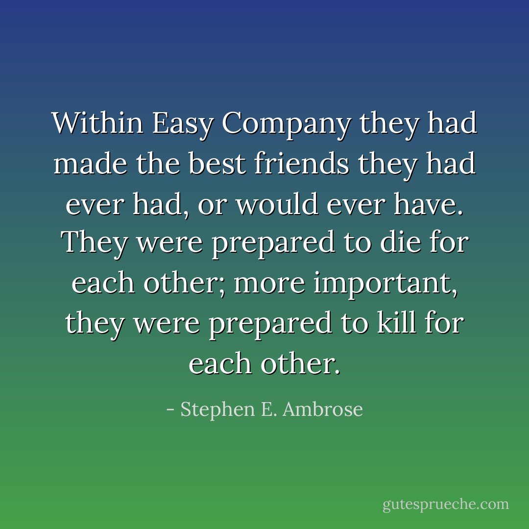 Within Easy Company they had made the best friends they had ever had, or would ever have. They were prepared to die for each other; more important, they were prepared to kill for each other. - Stephen E. Ambrose