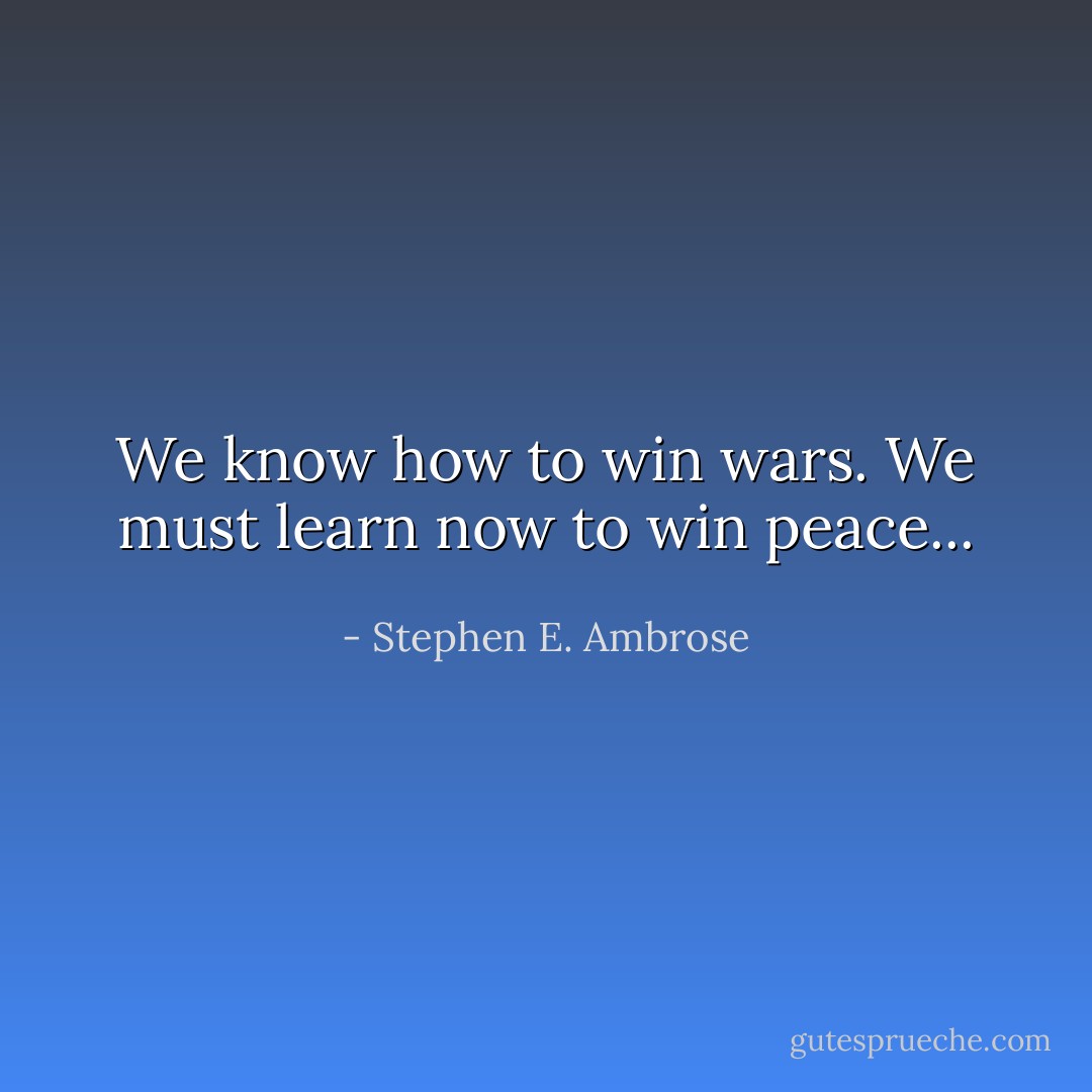 We know how to win wars. We must learn now to win peace... - Stephen E. Ambrose