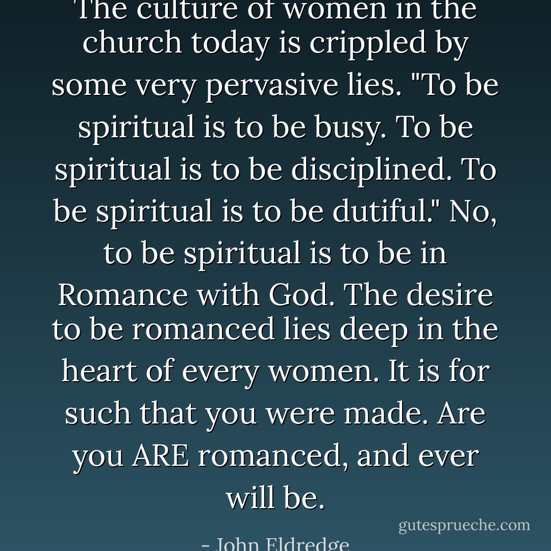 The culture of women in the church today is crippled by some very pervasive lies. "To be spiritual is to be busy. To be spiritual is to be disciplined. To be spiritual is to be dutiful." No, to be spiritual is to be in Romance with God. The desire to be romanced lies deep in the heart of every women. It is for such that you were made. Are you ARE romanced, and ever will be. - John Eldredge