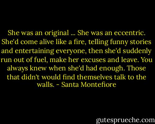 She was an original ... She was an eccentric. She'd come alive like a fire, telling funny stories and entertaining everyone, then she'd suddenly run out of fuel, make her excuses and leave. You always knew when she'd had enough. Those that didn't would find themselves talk to the walls. - Santa Montefiore